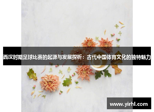 西汉时期足球比赛的起源与发展探析：古代中国体育文化的独特魅力