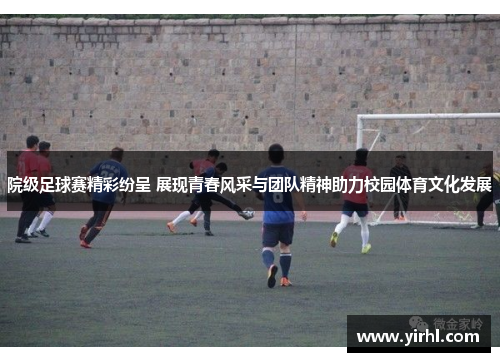 院级足球赛精彩纷呈 展现青春风采与团队精神助力校园体育文化发展