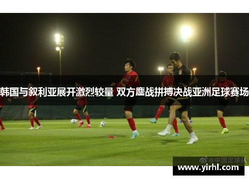 韩国与叙利亚展开激烈较量 双方鏖战拼搏决战亚洲足球赛场